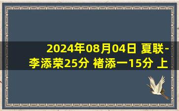 2024年08月04日 夏联-李添荣25分 褚添一15分 上海送江苏4连败